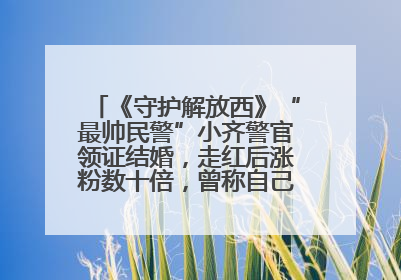 《守护解放西》“最帅民警”小齐警官领证结婚，走红后涨粉数十倍，曾称自己只是普通人