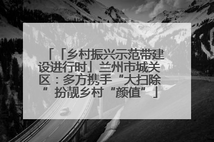 「乡村振兴示范带建设进行时」兰州市城关区：多方携手“大扫除”扮靓乡村“颜值”
