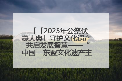 「2025年公祭伏羲大典」守护文化遗产 共启发展智慧——“中国—东盟文化遗产主题对话”侧记