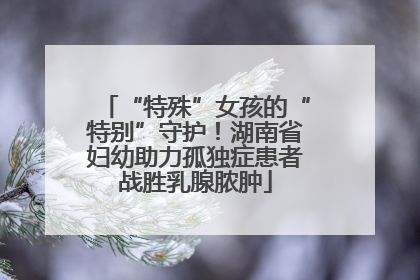 “特殊”女孩的“特别”守护！湖南省妇幼助力孤独症患者战胜乳腺脓肿