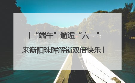 “端午”邂逅“六一” 来衡阳珠晖解锁双倍快乐