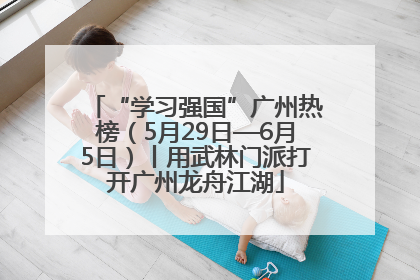 “学习强国”广州热榜(5月29日—6月5日)丨用武林门派打开广州龙舟江湖