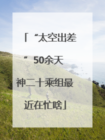 “太空出差”50余天 神二十乘组最近在忙啥