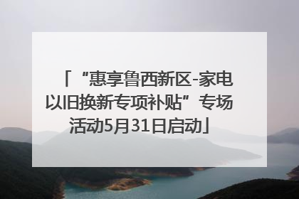 “惠享鲁西新区-家电以旧换新专项补贴”专场活动5月31日启动