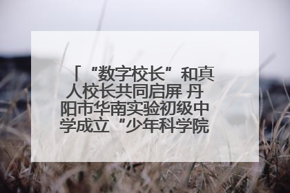 “数字校长”和真人校长共同启屏 丹阳市华南实验初级中学成立“少年科学院”共筑科技创新梦