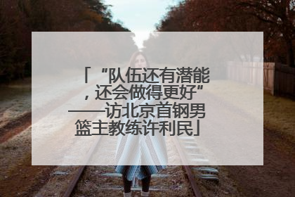 “队伍还有潜能，还会做得更好”——访北京首钢男篮主教练许利民
