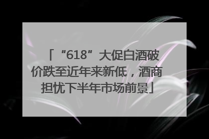 “618”大促白酒破价跌至近年来新低，酒商担忧下半年市场前景