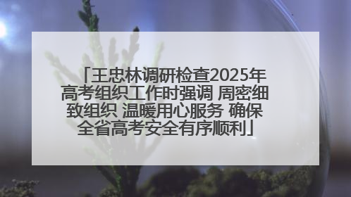 王忠林调研检查2025年高考组织工作时强调 周密细致组织 温暖用心服务 确保全省高考安全有序顺利