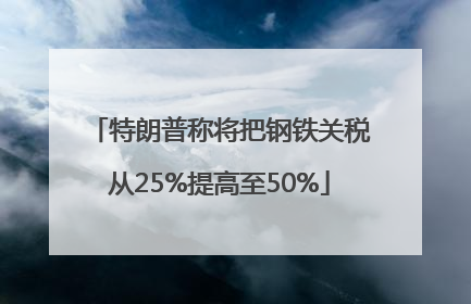 特朗普称将把钢铁关税从25%提高至50%