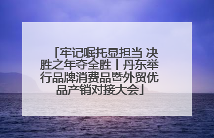 牢记嘱托显担当 决胜之年夺全胜丨丹东举行品牌消费品暨外贸优品产销对接大会