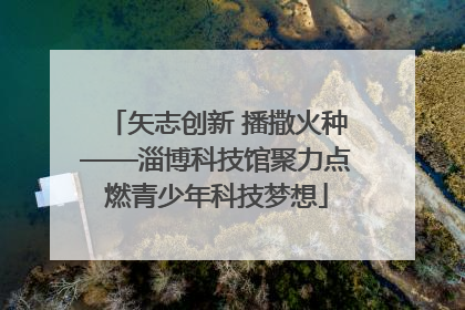 矢志创新 播撒火种——淄博科技馆聚力点燃青少年科技梦想