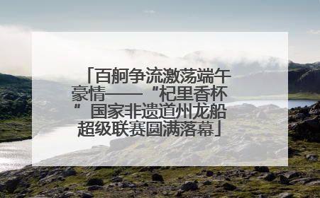百舸争流激荡端午豪情——“杞里香杯”国家非遗道州龙船超级联赛圆满落幕