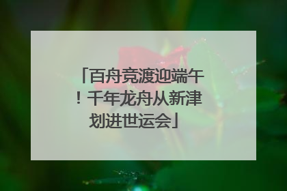 百舟竞渡迎端午！千年龙舟从新津划进世运会