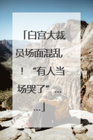 白宫大裁员场面混乱！“有人当场哭了”……