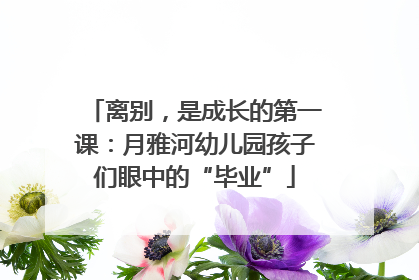 离别，是成长的第一课：月雅河幼儿园孩子们眼中的“毕业”