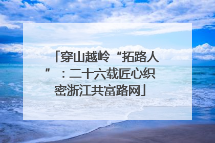 穿山越岭“拓路人”：二十六载匠心织密浙江共富路网