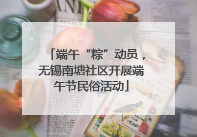 端午“粽”动员，无锡南塘社区开展端午节民俗活动