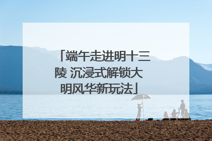 端午走进明十三陵 沉浸式解锁大明风华新玩法