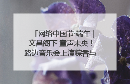 网络中国节·端午｜文昌阁下 童声未央！路边音乐会上演粽香与童真的诗意交响