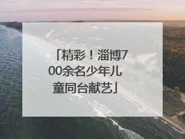 精彩！淄博700余名少年儿童同台献艺