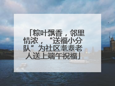 粽叶飘香，邻里情浓，“送福小分队”为社区耄耋老人送上端午祝福