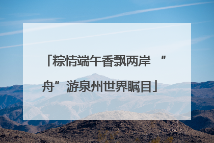 粽情端午香飘两岸 “舟”游泉州世界瞩目