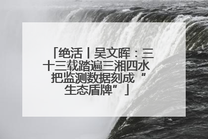 绝活丨吴文晖：三十三载踏遍三湘四水 把监测数据刻成“生态盾牌”