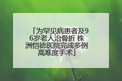 为罕见病患者及96岁老人治骨折 株洲恺德医院完成多例高难度手术