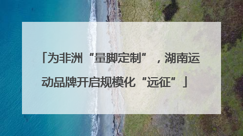 为非洲“量脚定制”，湖南运动品牌开启规模化“远征”