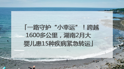 一路守护“小幸运”！跨越1600多公里，湖南2月大婴儿患15种疾病紧急转运
