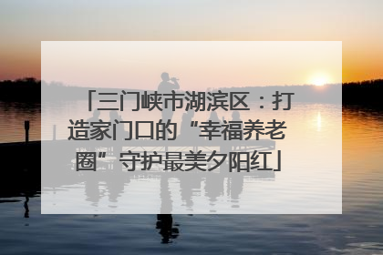 三门峡市湖滨区：打造家门口的“幸福养老圈”守护最美夕阳红