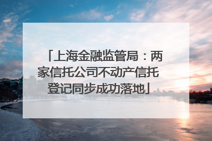 上海金融监管局：两家信托公司不动产信托登记同步成功落地