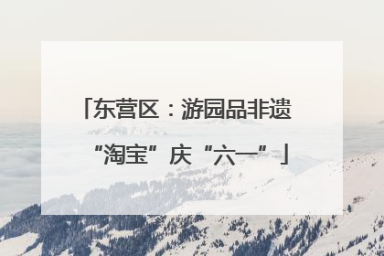 东营区：游园品非遗 “淘宝”庆“六一”