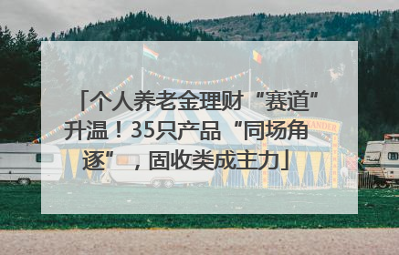 个人养老金理财“赛道”升温！35只产品“同场角逐”，固收类成主力