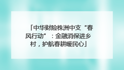 中华财险株洲中支“春风行动”：金融消保进乡村，护航春耕暖民心