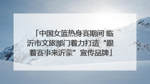 中国女篮热身赛期间 临沂市文旅部门着力打造“跟着赛事来沂蒙”宣传品牌