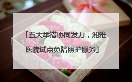 五大举措协同发力，湘雅医院试点免陪照护服务