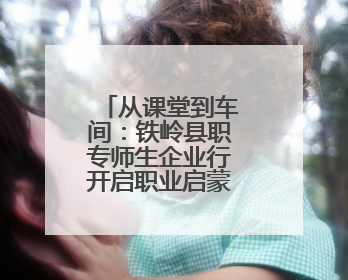 从课堂到车间：铁岭县职专师生企业行开启职业启蒙教育新篇章