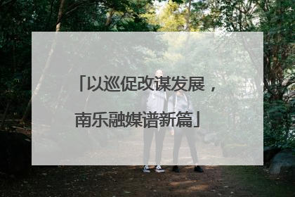 以巡促改谋发展，南乐融媒谱新篇