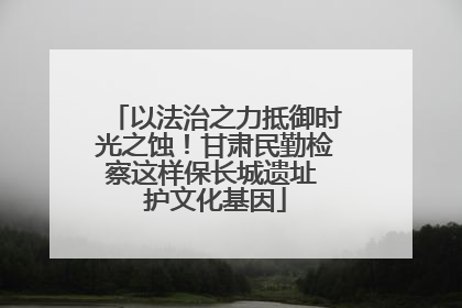 以法治之力抵御时光之蚀！甘肃民勤检察这样保长城遗址 护文化基因