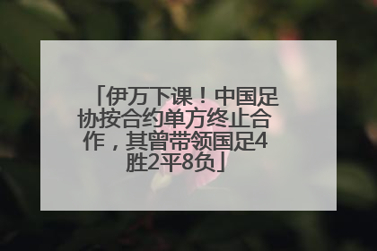 伊万下课！中国足协按合约单方终止合作，其曾带领国足4胜2平8负