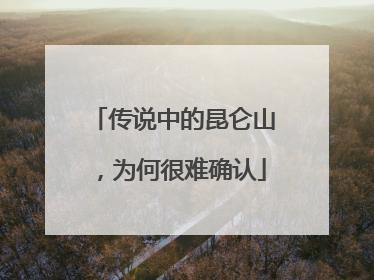 传说中的昆仑山，为何很难确认