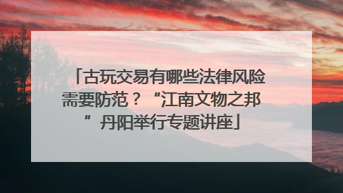 古玩交易有哪些法律风险需要防范？“江南文物之邦”丹阳举行专题讲座