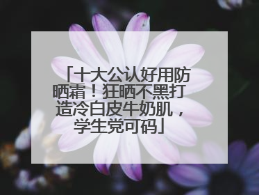 十大公认好用防晒霜！狂晒不黑打造冷白皮牛奶肌，学生党可码