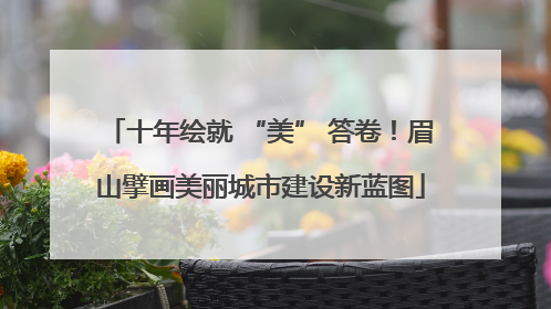 十年绘就 “美” 答卷！眉山擘画美丽城市建设新蓝图
