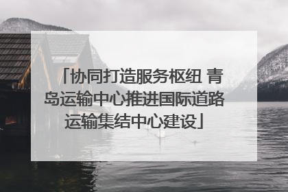 协同打造服务枢纽 青岛运输中心推进国际道路运输集结中心建设