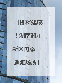 即将建成！湖南湘江新区再添一避难场所