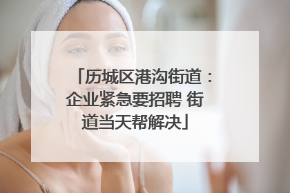 历城区港沟街道：企业紧急要招聘 街道当天帮解决