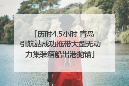 历时4.5小时 青岛引航站成功拖带大型无动力集装箱船出港抛锚