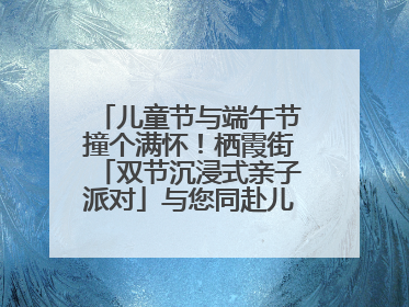 儿童节与端午节撞个满怀！栖霞街「双节沉浸式亲子派对」与您同赴儿时之约